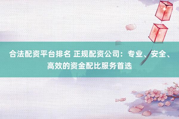 合法配资平台排名 正规配资公司：专业、安全、高效的资金配比服务首选