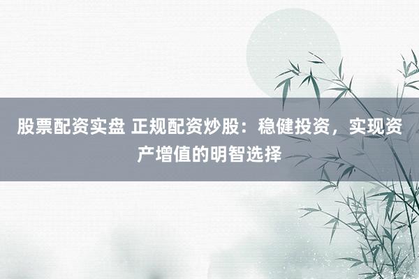 股票配资实盘 正规配资炒股：稳健投资，实现资产增值的明智选择