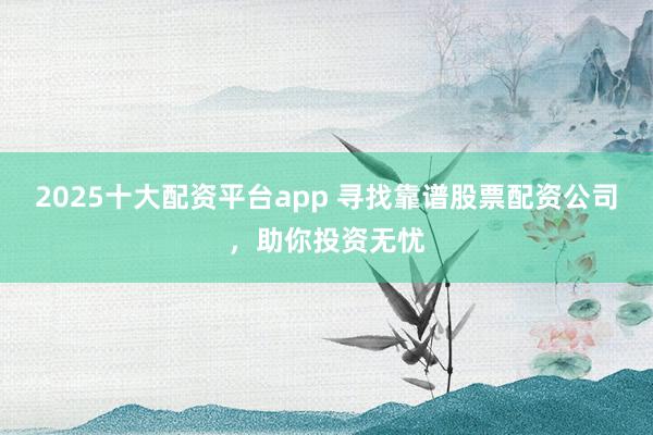 2025十大配资平台app 寻找靠谱股票配资公司，助你投资无忧