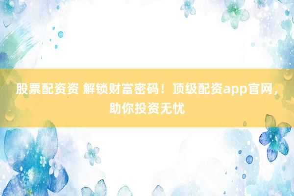 股票配资资 解锁财富密码！顶级配资app官网，助你投资无忧