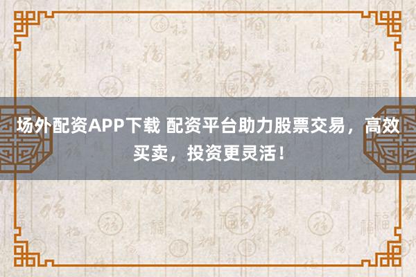 场外配资APP下载 配资平台助力股票交易，高效买卖，投资更灵活！