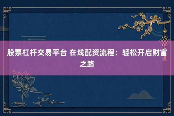 股票杠杆交易平台 在线配资流程：轻松开启财富之路