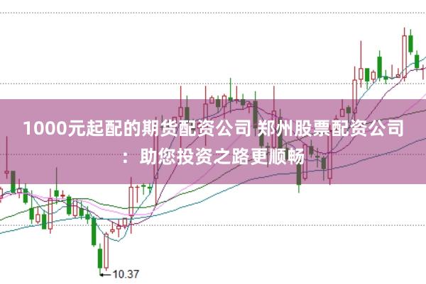 1000元起配的期货配资公司 郑州股票配资公司：助您投资之路更顺畅
