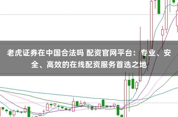 老虎证券在中国合法吗 配资官网平台：专业、安全、高效的在线配资服务首选之地