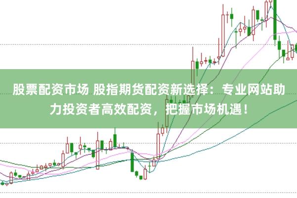 股票配资市场 股指期货配资新选择：专业网站助力投资者高效配资，把握市场机遇！