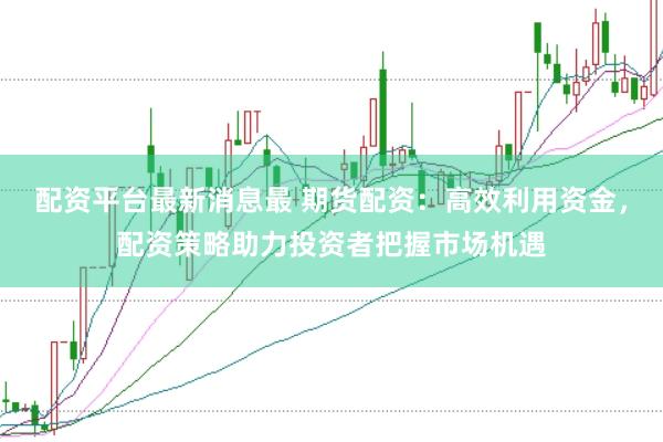 配资平台最新消息最 期货配资：高效利用资金，配资策略助力投资者把握市场机遇