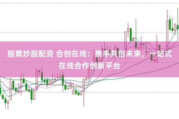 股票炒股配资 合创在线：携手共创未来，一站式在线合作创新平台