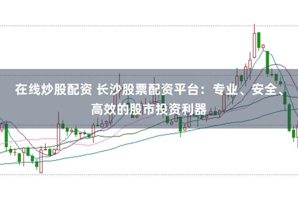 在线炒股配资 长沙股票配资平台：专业、安全、高效的股市投资利器