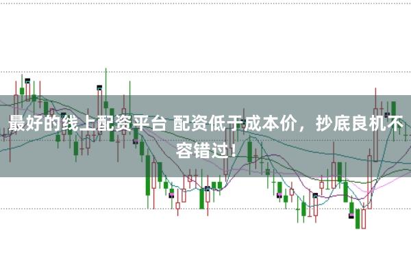 最好的线上配资平台 配资低于成本价，抄底良机不容错过！