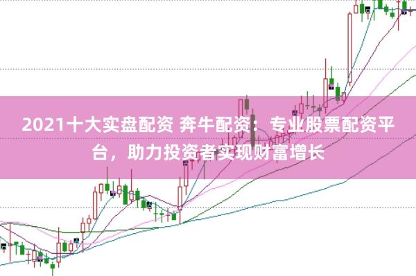 2021十大实盘配资 奔牛配资：专业股票配资平台，助力投资者实现财富增长