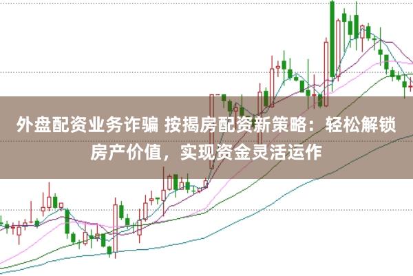 外盘配资业务诈骗 按揭房配资新策略：轻松解锁房产价值，实现资金灵活运作