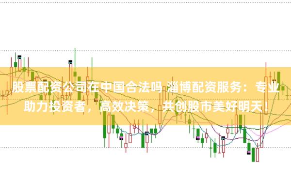股票配资公司在中国合法吗 淄博配资服务：专业助力投资者，高效决策，共创股市美好明天！