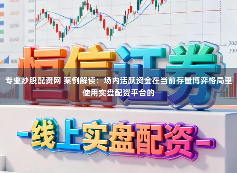 专业炒股配资网 案例解读：场内活跃资金在当前存量博弈格局里使用实盘配资平台的