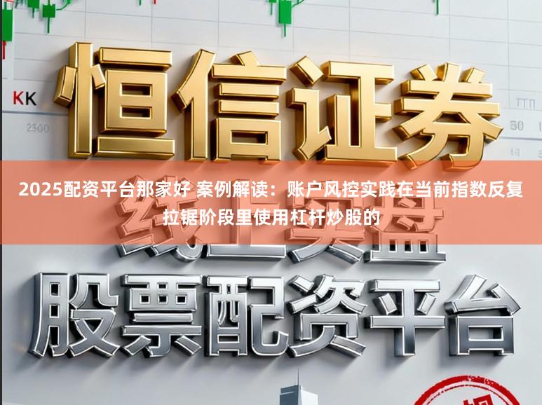 2025配资平台那家好 案例解读：账户风控实践在当前指数反复拉锯阶段里使用杠杆炒股的