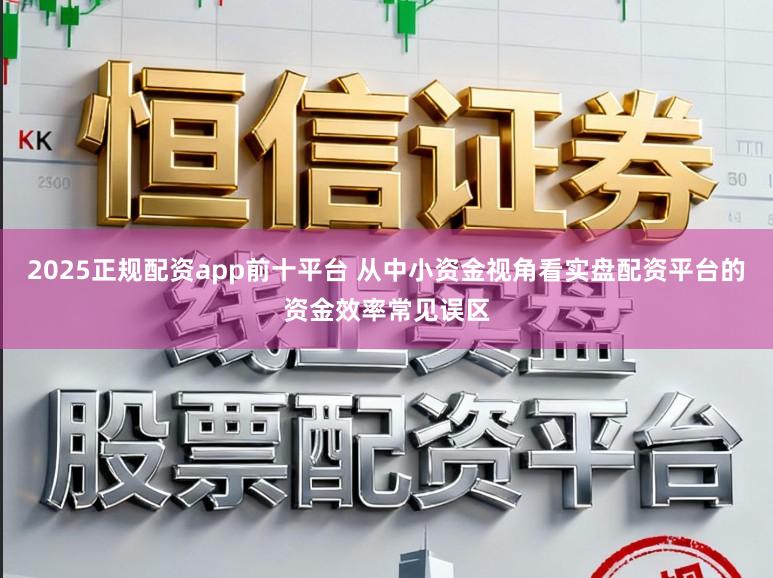 2025正规配资app前十平台 从中小资金视角看实盘配资平台的资金效率常见误区