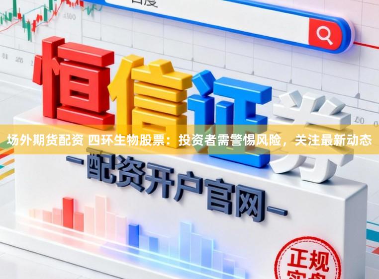 场外期货配资 四环生物股票：投资者需警惕风险，关注最新动态